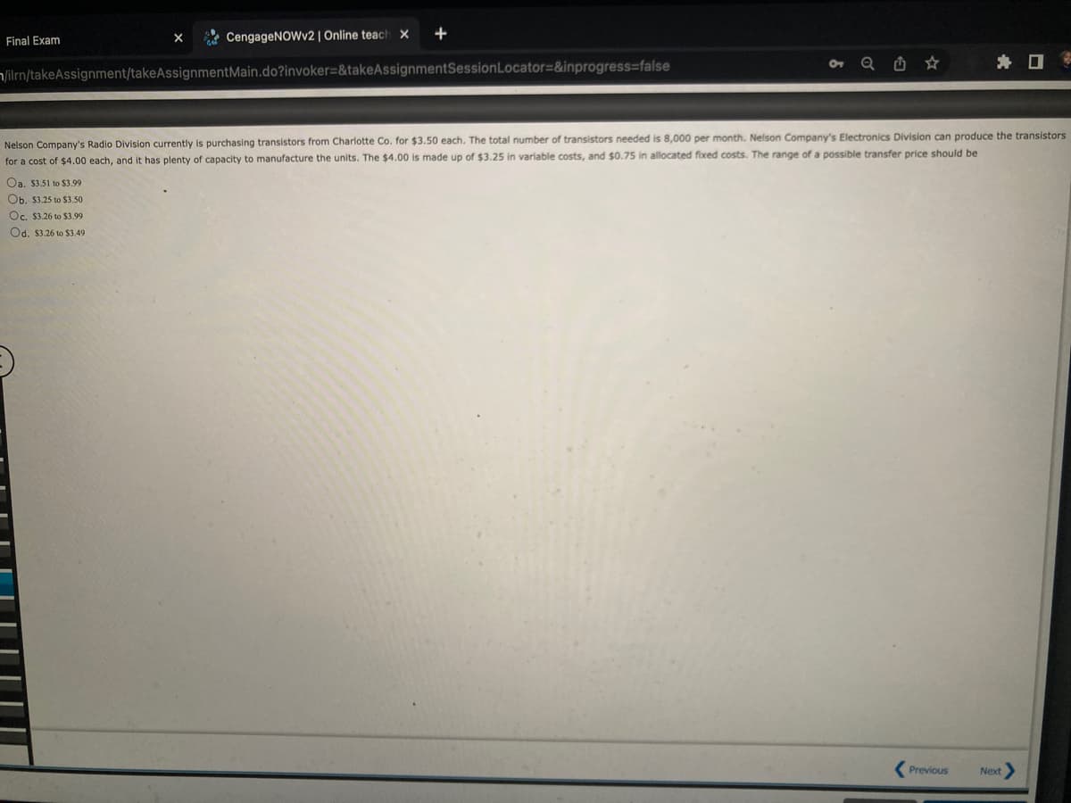 Final Exam
X
CengageNOWv2 | Online teach X
Oa. $3.51 to $3.99
Ob. $3.25 to $3.50
Oc. $3.26 to $3.99
Od. $3.26 to $3.49
+
/ilrn/takeAssignment/takeAssignmentMain.do?invoker=&takeAssignmentSession Locator=&inprogress=false
★
Nelson Company's Radio Division currently is purchasing transistors from Charlotte Co. for $3.50 each. The total number of transistors needed is 8,000 per month. Nelson Company's Electronics Division can produce the transistors
for a cost of $4.00 each, and it has plenty of capacity to manufacture the units. The $4.00 is made up of $3.25 in variable costs, and $0.75 in allocated fixed costs. The range of a possible transfer price should be
Previous
Next >