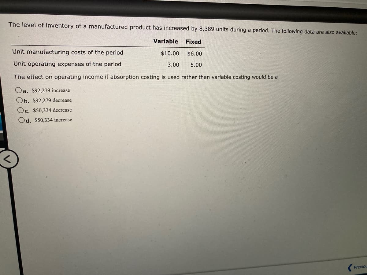 The level of inventory of a manufactured product has increased by 8,389 units during a period. The following data are also available:
Variable Fixed
$10.00 $6.00
3.00 5.00
Unit manufacturing costs of the period
Unit operating expenses of the period
The effect on operating income if absorption costing is used rather than variable costing would be a
Oa. $92,279 increase
Ob. $92,279 decrease
Oc. $50,334 decrease
Od. $50,334 increase
Previou