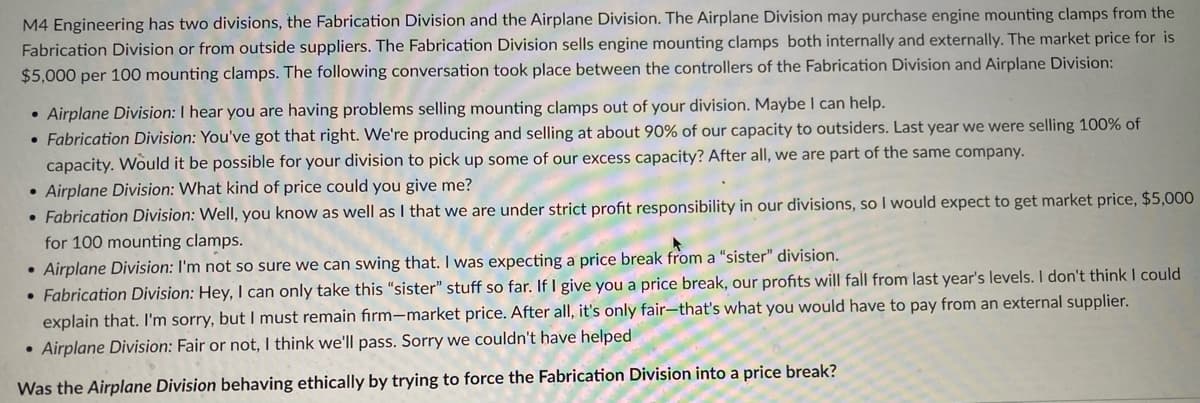 M4 Engineering has two divisions, the Fabrication Division and the Airplane Division. The Airplane Division may purchase engine mounting clamps from the
Fabrication Division or from outside suppliers. The Fabrication Division sells engine mounting clamps both internally and externally. The market price for is
$5,000 per 100 mounting clamps. The following conversation took place between the controllers of the Fabrication Division and Airplane Division:
• Airplane Division: I hear you are having problems selling mounting clamps out of your division. Maybe I can help.
• Fabrication Division: You've got that right. We're producing and selling at about 90% of our capacity to outsiders. Last year we were selling 100% of
capacity. Would it be possible for your division to pick up some of our excess capacity? After all, we are part of the same company.
• Airplane Division: What kind of price could you give me?
• Fabrication Division: Well, you know as well as I that we are under strict profit responsibility in our divisions, so I would expect to get market price, $5,000
for 100 mounting clamps.
Airplane Division: I'm not so sure we can swing that. I was expecting a price break from a "sister" division.
• Fabrication Division: Hey, I can only take this "sister" stuff so far. If I give you a price break, our profits will fall from last year's levels. I don't think I could
explain that. I'm sorry, but I must remain firm-market price. After all, it's only fair-that's what you would have to pay from an external supplier.
• Airplane Division: Fair or not, I think we'll pass. Sorry we couldn't have helped
Was the Airplane Division behaving ethically by trying to force the Fabrication Division into a price break?
●