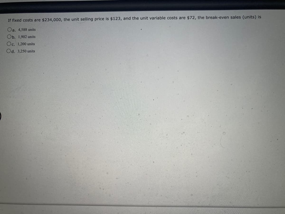If fixed costs are $234,000, the unit selling price is $123, and the unit variable costs are $72, the break-even sales (units) is
Oa. 4,588 units
Ob. 1,902 units
Oc. 1,200 units
Od. 3,250 units