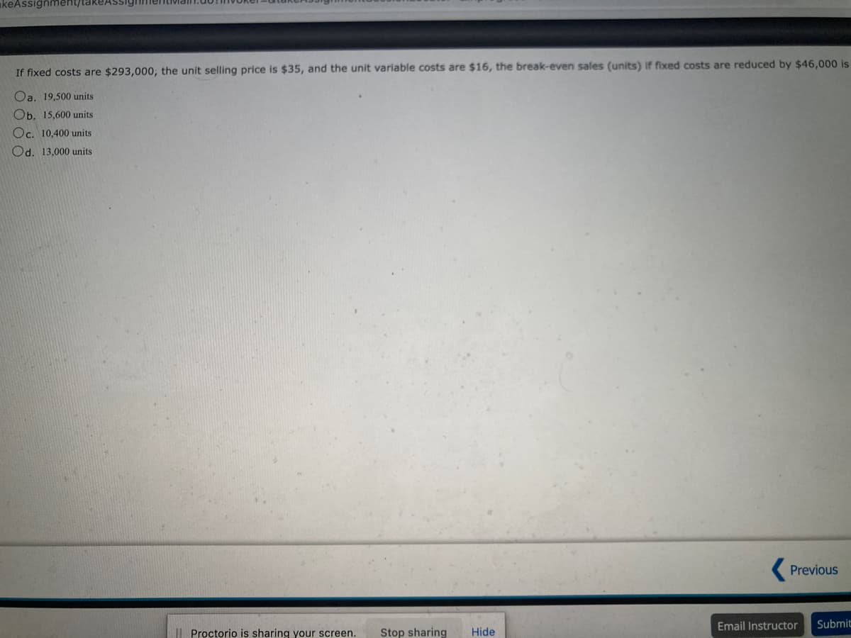 keAssignment/takeAssignmentiva
If fixed costs are $293,000, the unit selling price is $35, and the unit variable costs are $16, the break-even sales (units) if fixed costs are reduced by $46,000 is
Oa. 19,500 units
Ob. 15,600 units
Oc. 10,400 units
Od. 13,000 units
Proctorio is sharing your screen. Stop sharing Hide
Previous
Email Instructor
Submit