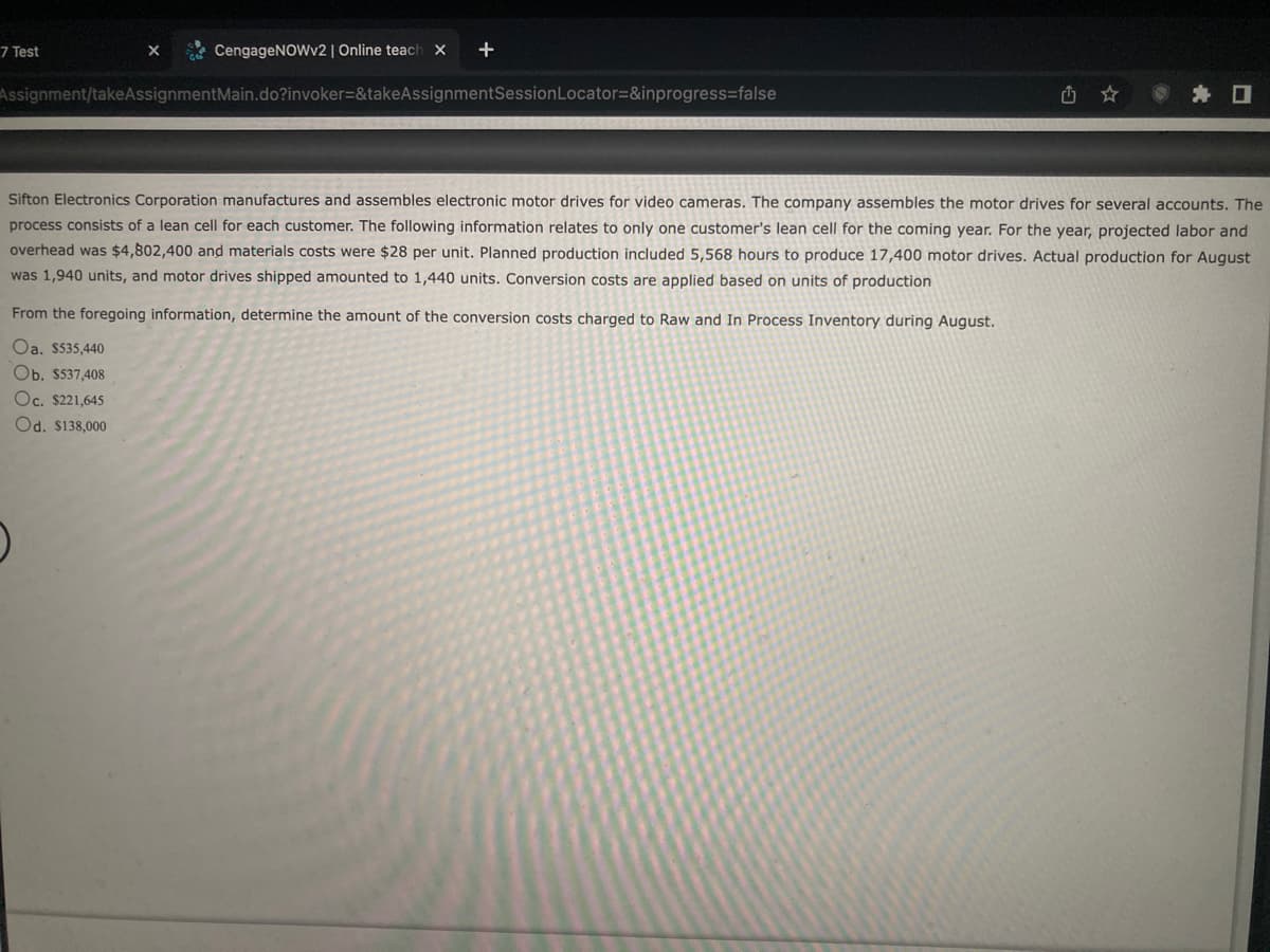 CengageNOWv2 | Online teach X +
Assignment/takeAssignmentMain.do?invoker=&takeAssignmentSession Locator=&inprogress=false
7 Test
X
Sifton Electronics Corporation manufactures and assembles electronic motor drives for video cameras. The company assembles the motor drives for several accounts. The
process consists of a lean cell for each customer. The following information relates to only one customer's lean cell for the coming year. For the year, projected labor and
overhead was $4,802,400 and materials costs were $28 per unit. Planned production included 5,568 hours to produce 17,400 motor drives. Actual production for August
was 1,940 units, and motor drives shipped amounted to 1,440 units. Conversion costs are applied based on units of production
From the foregoing information, determine the amount of the conversion costs charged to Raw and In Process Inventory during August.
Oa. $535,440
Ob. $537,408
Oc. $221,645
Od. $138,000