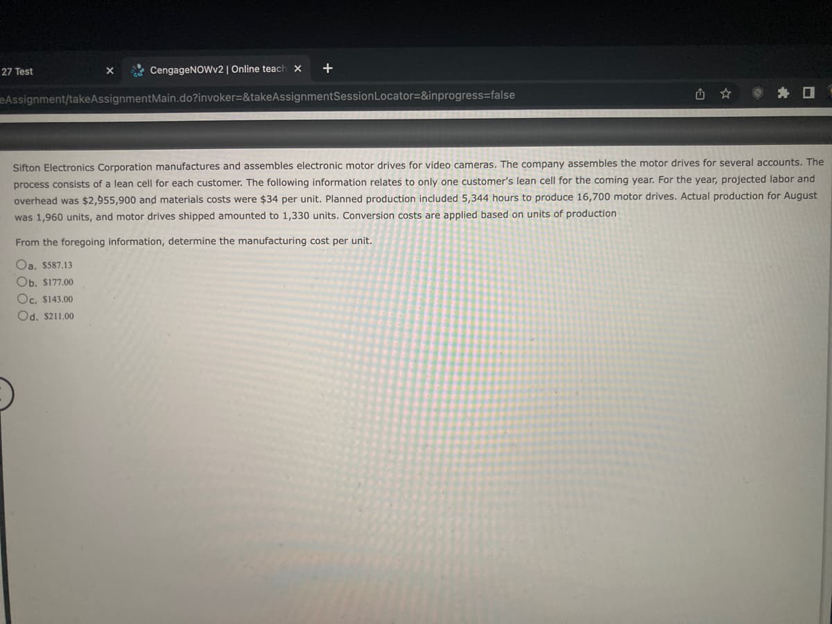 27 Test
CengageNOWv2 | Online teach x +
eAssignment/takeAssignmentMain.do?invoker=&takeAssignmentSession Locator=&inprogress=false
X
Sifton Electronics Corporation manufactures and assembles electronic motor drives for video cameras. The company assembles the motor drives for several accounts. The
process consists of a lean cell for each customer. The following information relates to only one customer's lean cell for the coming year. For the year, projected labor and
overhead was $2,955,900 and materials costs were $34 per unit. Planned production included 5,344 hours to produce 16,700 motor drives. Actual production for August
was 1,960 units, and motor drives shipped amounted to 1,330 units. Conversion costs are applied based on units of production
From the foregoing information, determine the manufacturing cost per unit.
Oa. $587.13
Ob. $177.00
Oc. $143.00
Od. $211.00