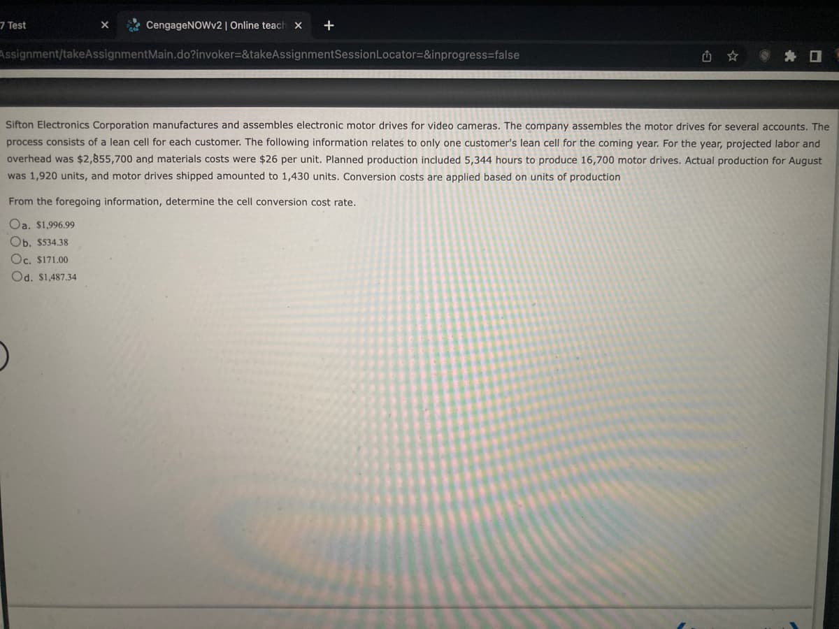 CengageNOWv2 | Online teach X
Assignment/takeAssignmentMain.do?invoker=&takeAssignmentSession Locator=&inprogress=false
7 Test
X
Sifton Electronics Corporation manufactures and assembles electronic motor drives for video cameras. The company assembles the motor drives for several accounts. The
process consists of a lean cell for each customer. The following information relates to only one customer's lean cell for the coming year. For the year, projected labor and
overhead was $2,855,700 and materials costs were $26 per unit. Planned production included 5,344 hours to produce 16,700 motor drives. Actual production for August
was 1,920 units, and motor drives shipped amounted to 1,430 units. Conversion costs are applied based on units of production
From the foregoing information, determine the cell conversion cost rate.
Oa. $1,996.99
Ob. $534.38
Oc. $171.00
Od. $1,487.34