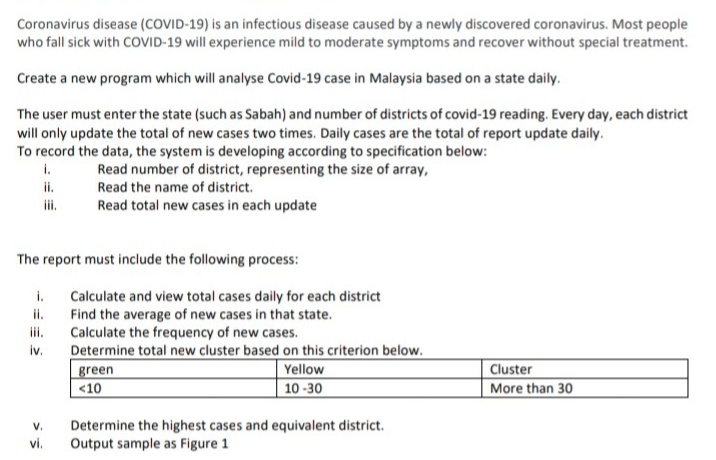 Coronavirus disease (COVID-19) is an infectious disease caused by a newly discovered coronavirus. Most people
who fall sick with COVID-19 will experience mild to moderate symptoms and recover without special treatment.
Create a new program which will analyse Covid-19 case in Malaysia based on a state daily.
The user must enter the state (such as Sabah) and number of districts of covid-19 reading. Every day, each district
will only update the total of new cases two times. Daily cases are the total of report update daily.
To record the data, the system is developing according to specification below:
Read number of district, representing the size of array,
Read the name of district.
i.
i.
ii.
Read total new cases in each update
The report must include the following process:
i.
Calculate and view total cases daily for each district
Find the average of new cases in that state.
Calculate the frequency of new cases.
iv.
i.
ii.
Determine total new cluster based on this criterion below.
green
<10
Yellow
10 -30
Cluster
More than 30
Determine the highest cases and equivalent district.
Output sample as Figure 1
V.
vi.
