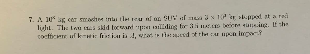 7. A 103 kg car smashes into the rear of an SUV of mass 3 x 10³ kg stopped at a red
light. The two cars skid forward upon colliding for 3.5 meters before stopping. If the
coefficient of kinetic friction is .3, what is the speed of the car upon impact?
