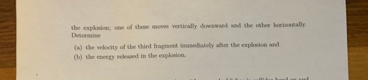 the explosion; one of these moves vertically downward and the other horizontally.
Determine
(a) the velocity of the third fragment immediately after the explosion and
(b) the energy released in the explosion.
lidee hood on ond
