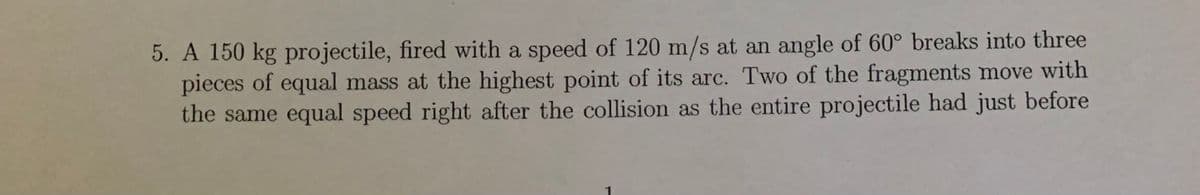 5. A 150 kg projectile, fired with a speed of 120 m/s at an angle of 60° breaks into three
pieces of equal mass at the highest point of its arc. Two of the fragments move with
the same equal speed right after the collision as the entire projectile had just before
