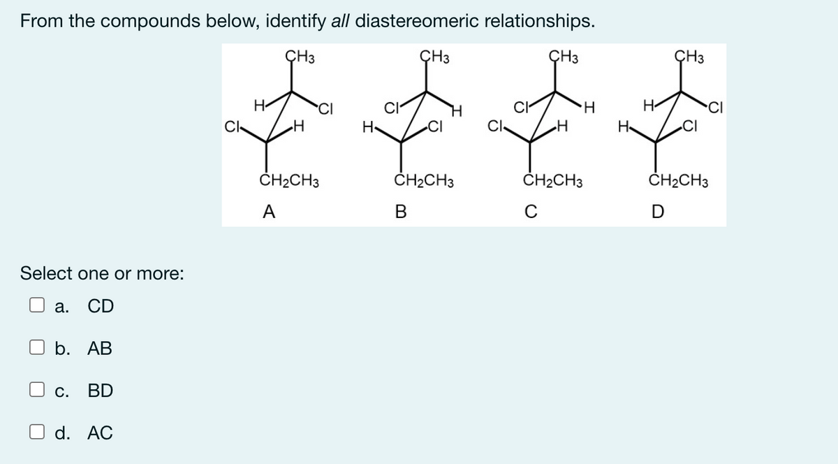 From the compounds below, identify all diastereomeric relationships.
ÇH3
ÇH3
ÇH3
ÇH3
H-
'CI
H.
H-
Cl
H
CI-
H
H
ČH2CH3
ČH2CH3
ČH2CH3
ČH2CH3
A
В
D
Select one or more:
а.
CD
b. АВ
С.
BD
d. AC
