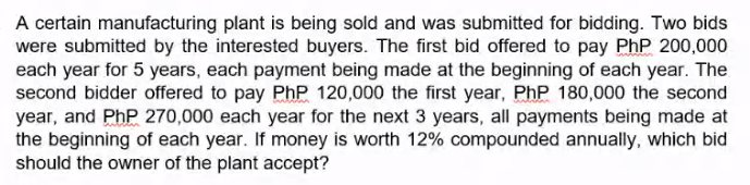 A certain manufacturing plant is being sold and was submitted for bidding. Two bids
were submitted by the interested buyers. The first bid offered to pay PhP 200,000
each year for 5 years, each payment being made at the beginning of each year. The
second bidder offered to pay PhP 120,000 the first year, PhP 180,000 the second
year, and PhP 270,000 each year for the next 3 years, all payments being made at
the beginning of each year. If money is worth 12% compounded annually, which bid
should the owner of the plant accept?
