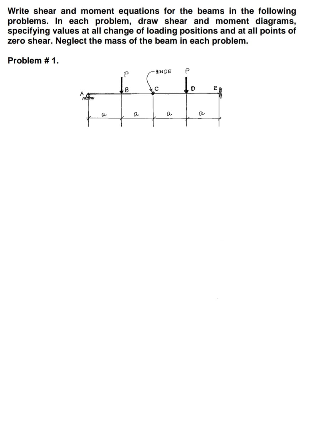 Write shear and moment equations for the beams in the following
problems. In each problem, draw shear and moment diagrams,
specifying values at all change of loading positions and at all points of
zero shear. Neglect the mass of the beam in each problem.
Problem # 1.
HINGE
P
A
a
a
a
a
