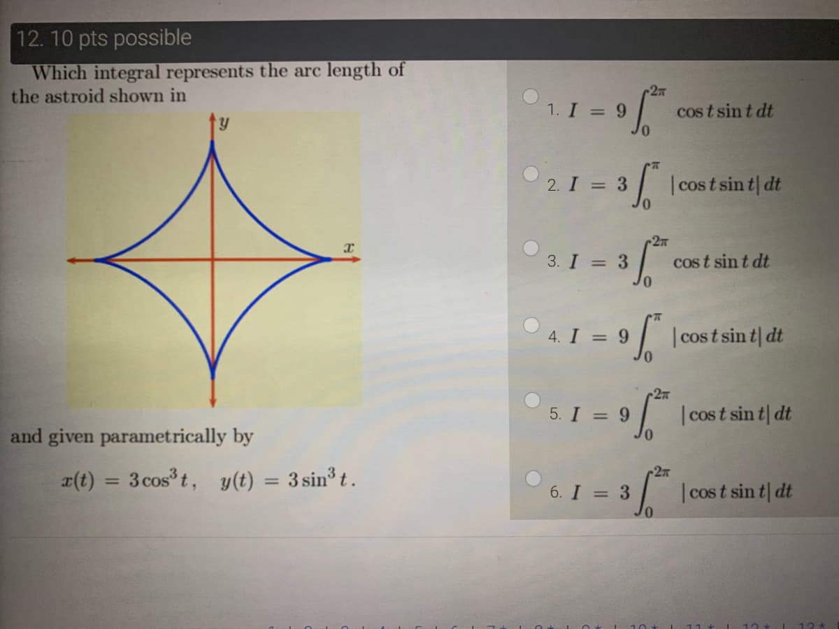 12. 10 pts possible
Which integral represents the arc length of
the astroid shown in
1. I = 9
cos t sin t dt
2. I = 3 |cost sin t| dt
3. I = 3
cos t sin t dt
9 cost sin a
| dt
4. I =
27
5. I = 9 cos t sin t| dt
and given parametrically by
2
a(t) = 3 cos t, y(t) = 3 sin³ t .
%3D
|3D
6. I = 3
I cos t sin t| dt
12*
13*
