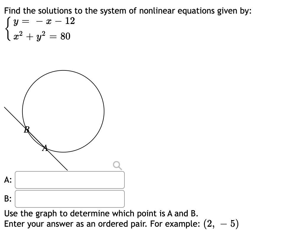 **Title: Solving Systems of Nonlinear Equations**

**Problem Statement:**
Find the solutions to the system of nonlinear equations given by:

\[
\begin{cases}
y = -x - 12 \\
x^2 + y^2 = 80
\end{cases}
\]

**Graph Illustration:**
The graph illustrates a circle and a straight line. The equation \( x^2 + y^2 = 80 \) represents the circle. The equation \( y = -x - 12 \) represents the straight line. The points of intersection of the circle and the line are labeled as points A and B on the graph.

**Solution Steps:**
Use the graph to determine the coordinates of points A and B, where the line intersects the circle. Enter your answers in the text boxes provided.

**Answer Input:**
- A: [Enter your answer as an ordered pair. For example: (2, -5)]
- B: [Enter your answer as an ordered pair. For example: (2, -5)]

**Instructions:**
1. Observe the graph closely to identify the coordinates where the line intersects the circle.
2. Input the coordinates of points A and B into the respective text boxes.
3. Ensure your answers are in the format of an ordered pair, such as (x, y).

By solving this problem, you will understand how to find the points of intersection in a system of nonlinear equations graphically.