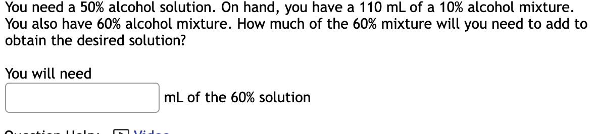 ### Mixing Solutions to Obtain a Desired Concentration

**Problem Statement:**

You need a 50% alcohol solution. On hand, you have 110 mL of a 10% alcohol mixture. You also have a 60% alcohol mixture. How much of the 60% mixture will you need to add to obtain the desired solution?

**Solution:**

To solve this problem, you will need to determine the amount of the 60% alcohol solution required to mix with the 110 mL of the 10% alcohol mixture to achieve a new solution with a 50% alcohol concentration. A mathematical approach usually involving systems of equations is used to solve this.

**Question Help:**
- You can refer to a video tutorial to understand the steps involved in solving this type of problem.

**Answer Box:**
- There is a blank space where you can enter the amount of the 60% alcohol solution required.

**Equation:**
To solve the problem mathematically, you can set up the following equation:

Let \( x \) be the amount (in mL) of the 60% solution needed.

The total amount of alcohol from the 110 mL of a 10% solution:
\[ 0.1 \times 110 = 11 \text{ mL of alcohol} \]

The total amount of alcohol from \( x \) mL of the 60% solution:
\[ 0.6 \times x = 0.6x \text{ mL of alcohol} \]

The total volume of the resulting mixture:
\[ 110 + x \text{ mL of solution} \]

To get the desired 50% alcohol solution, the total mL of alcohol should be:
\[ \frac{11 + 0.6x}{110 + x} = 0.5 \]

Solving this equation will give you the value of \( x \).