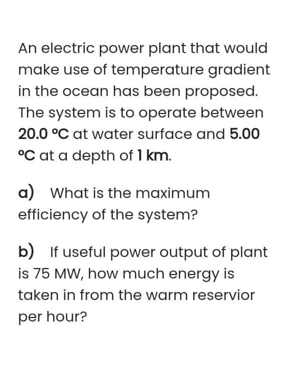 An electric power plant that would
make use of temperature gradient
in the ocean has been proposed.
The system is to operate between
20.0 °C at water surface and 5.00
°C at a depth of 1 km.
a) What is the maximum
efficiency of the system?
b) If useful power output of plant
is 75 MW, how much energy is
taken in from the warm reservior
per hour?
