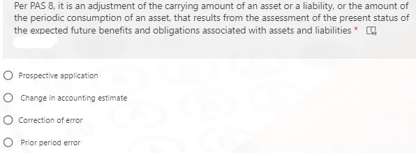 Per PAS 8, it is an adjustment of the carrying amount of an asset or a liability, or the amount of
the periodic consumption of an asset, that results from the assessment of the present status of
the expected future benefits and obligations associated with assets and liabilities* 4
O Prospective application
O Change in accounting estimate
O Correction of error
O Prior period error
