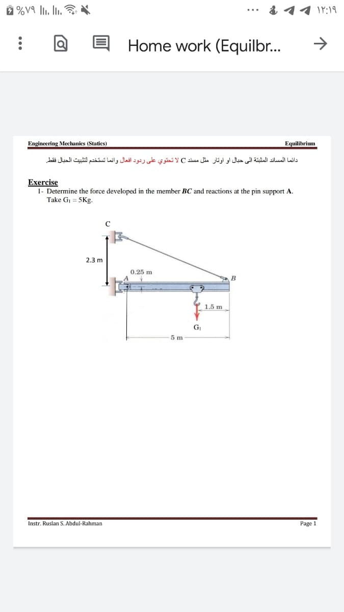 るイイY:19
Home work (Equilbr...
->
Engineering Mechanics (Statics)
Equilibrium
دائما المساند المثيتة إلى حبال او او تار مثل مسند Cلا تحتوى على ردود افعال وانما تستخدم لتثبيت الحيال فقط
Exercise
1- Determine the force developed in the member BC and reactions at the pin support A.
Take Gi = 5Kg.
2.3 m
0.25 m
B
1.5 m
GI
5 m
Instr. Ruslan S. Abdul-Rahman
Page 1
