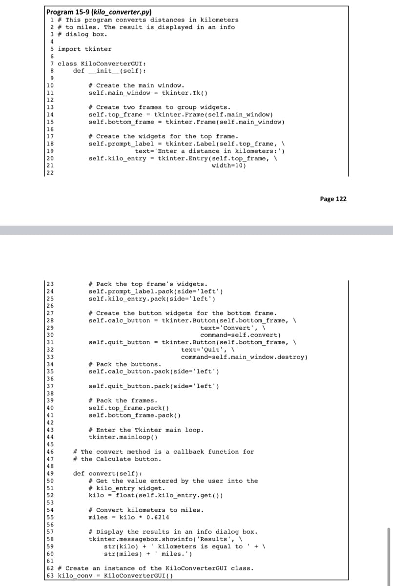 Program 15-9 (kilo_converter.py)
1 # This program converts distances in kilometers
2 # to miles. The result is displayed in an info
3 # dialog box.
4
import tkinter
5
6
7
8
9
10
11
12
13
14
15
16
17
18
19
20
21
22
23
24
25
26
27
28
29
30
31
32
33
34
35
36
37
38
39
40
41
42
43
44
45
46
47
48
49
50
51
52
53
54
55
56
57
58
59
class KiloConverterGUI:
definit__(self):
#Create the main window.
self.main_window= tkinter.Tk ()
# Create two frames to group widgets.
self.top_frame= tkinter. Frame(self.main_window)
self.bottom_frame = tkinter. Frame(self.main_window)
#Create the widgets for the top frame.
self.prompt_label= tkinter.Label(self.top_frame, \
text='Enter a distance in kilometers:')
self.kilo_entry tkinter.Entry(self.top_frame, \
# Pack the top frame's widgets.
self.prompt_label.pack (side='left')
self.kilo_entry.pack (side='left')
#Create the button widgets for the bottom frame.
self.calc_button tkinter. Button(self.bottom_frame, \
text='Convert', \
command-self.convert)
self.quit_button = tkinter. Button(self.bottom_frame, \
text='Quit', \
command=self.main_window.destroy)
width=10)
#Pack the buttons.
self.calc_button.pack (side="left')
self.quit_button.pack (side='left')
#Pack the frames.
self.top_frame.pack()
self.bottom_frame.pack()
#Enter the Tkinter main loop.
tkinter.mainloop()
# The convert method is a callback function for
#the Calculate button.
def convert (self):
# Get the value entered by the user into the
#kilo_entry widget.
kilo float (self.kilo_entry.get())
# Convert kilometers to miles.
miles kilo * 0.6214
# Display the results in an info dialog box.
tkinter.messagebox.showinfo('Results', \
str(kilo) + kilometers is equal to +\
str(miles) + miles.')
'
60
61
62 # Create an instance of the KiloConverterGUI class.
63 kilo_conv=KiloConverterGUI ()
Page 122
