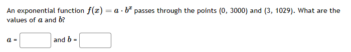 An exponential function f(x) = a b passes through the points (0, 3000) and (3, 1029). What are the
values of a and b?
a =
and b=