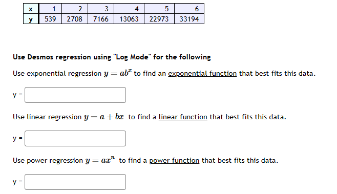 y =
X
y
y =
1
2
3
539 2708 7166
Use Desmos regression using "Log Mode" for the following
Use exponential regression y = ab to find an exponential function that best fits this data.
y =
5 6
33194
Use linear regression y = a + bx to find a linear function that best fits this data.
Use power regression y
=
4
13063 22973
ax" to find a power function that best fits this data.