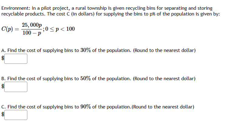 Environment: In a pilot project, a rural township is given recycling bins for separating and storing
recyclable products. The cost C (in dollars) for supplying the bins to p% of the population is given by:
C(p):
;0<p<100
25,000p
100-p
A. Find the cost of supplying bins to 30% of the population. (Round to the nearest dollar)
B. Find the cost of supplying bins to 50% of the population. (Round to the nearest dollar)
C. Find the cost of supplying bins to 90% of the population. (Round to the nearest dollar)