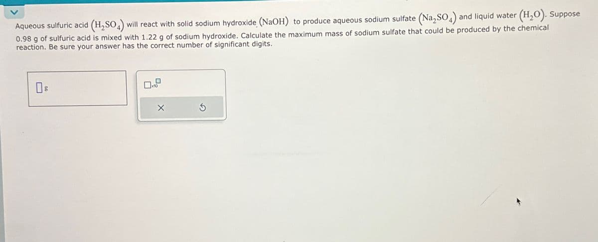 Aqueous sulfuric acid (H₂SO4) will react with solid sodium hydroxide (NaOH) to produce aqueous sodium sulfate (Na₂SO4) and liquid water (H₂O). Suppose
0.98 g of sulfuric acid is mixed with 1.22 g of sodium hydroxide. Calculate the maximum mass of sodium sulfate that could be produced by the chemical
reaction. Be sure your answer has the correct number of significant digits.
Пд
X