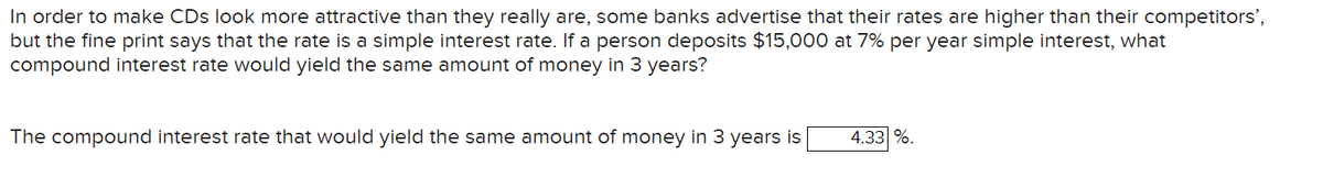 In order to make CDs look more attractive than they really are, some banks advertise that their rates are higher than their competitors',
but the fine print says that the rate is a simple interest rate. If a person deposits $15,000 at 7% per year simple interest, what
compound interest rate would yield the same amount of money in 3 years?
The compound interest rate that would yield the same amount of money in 3 years is
4.33 %.