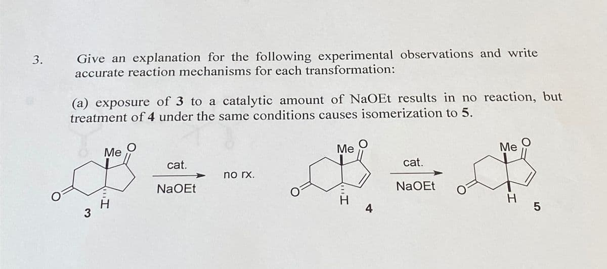 3.
Give an explanation for the following experimental observations and write
accurate reaction mechanisms for each transformation:
(a) exposure of 3 to a catalytic amount of NaOEt results in no reaction, but
treatment of 4 under the same conditions causes isomerization to 5.
3
Me
H
cat.
NaOEt
no rx.
cat.
$=0
NaOEt
Me
Me
H
5