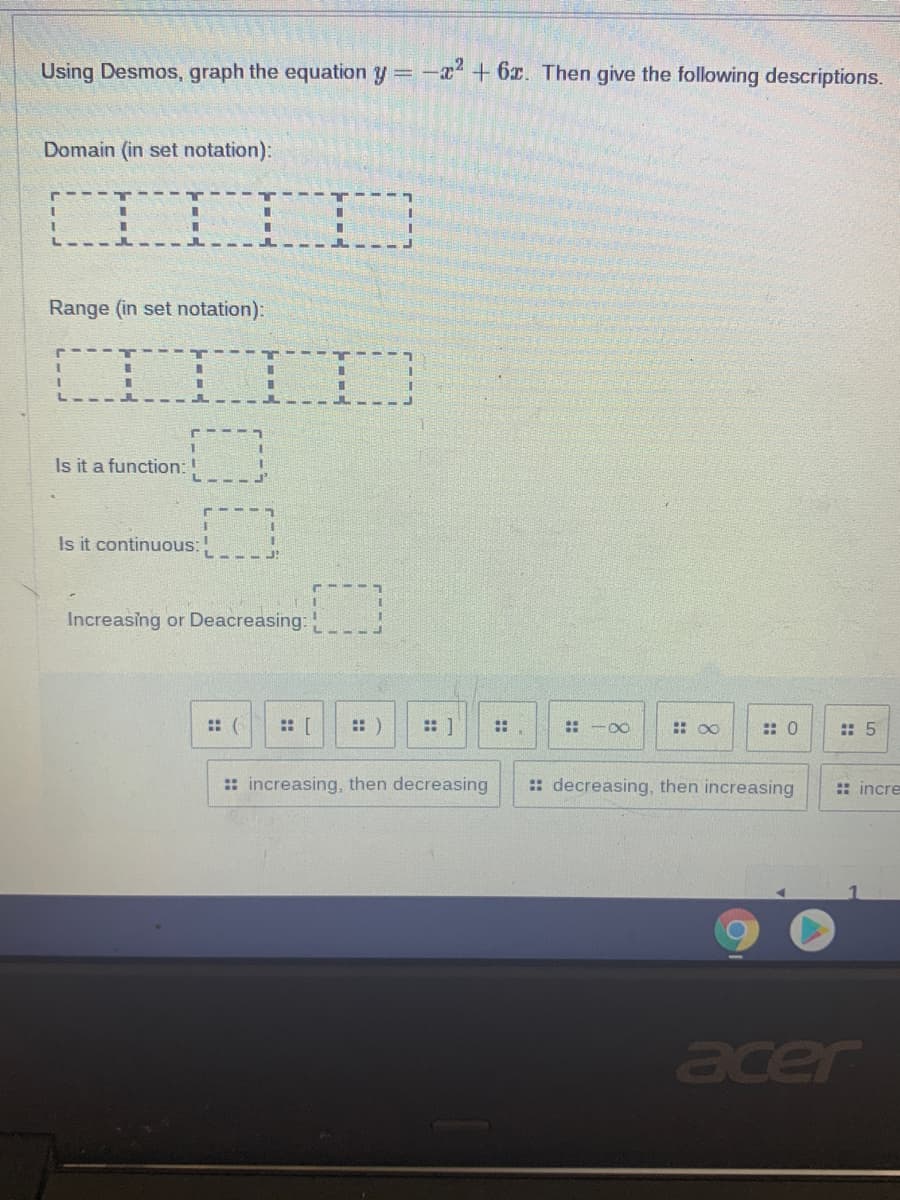 Using Desmos, graph the equation y=- + 6r. Then give the following descriptions.
Domain (in set notation):
%3D
Range (in set notation):
Is it a function:
Is it continuous:
Increasing or Deacreasing:
:: (
:: [
:: )
::
: -00
: 00
:: 0
: 5
:: increasing, then decreasing
:: decreasing, then increasing
:: incre
acer
::
