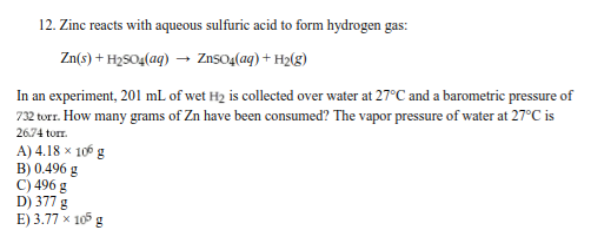 12. Zinc reacts with aqueous sulfuric acid to form hydrogen gas:
Zn(s) + H2SO4(aq) → ZnsO4(aq) + H2(g)
In an experiment, 201 mL of wet H2 is collected over water at 27°C and a barometric pressure of
732 torr. How many grams of Zn have been consumed? The vapor pressure of water at 27°C is
2674 torr.
A) 4.18 × 106 g
B) 0.496 g
C) 496 g
D) 377 g
E) 3.77 × 105 g
