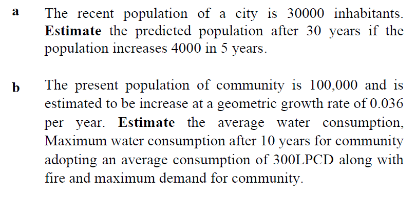 The present population of community is 100,000 and is
estimated to be increase at a geometric growth rate of 0.036
per year. Estimate the average water consumption,
Maximum water consumption after 10 years for community
adopting an average consumption of 300LPCD along with
fire and maximum demand for community.
