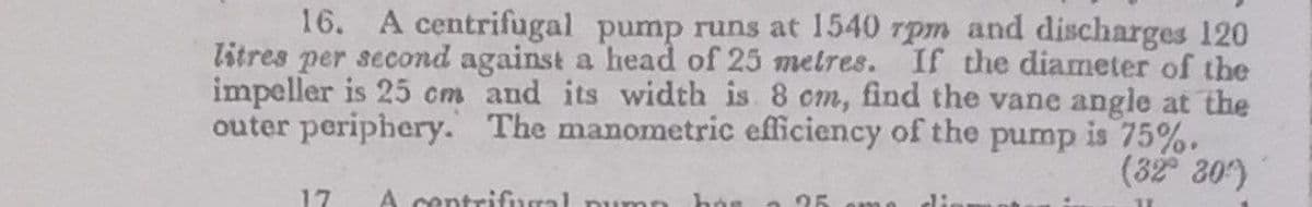 16. A centrifugal pump runs at 1540 rpm and discharges 120
litres per second against a head of 25 metres. If the diameter of the
impeller is 25 cm and its width is 8 cm, find the vane angle at the
The manometric efficiency of the pump is 75%.
(32 30)
outer periphery.
17
A centrifural pumn
