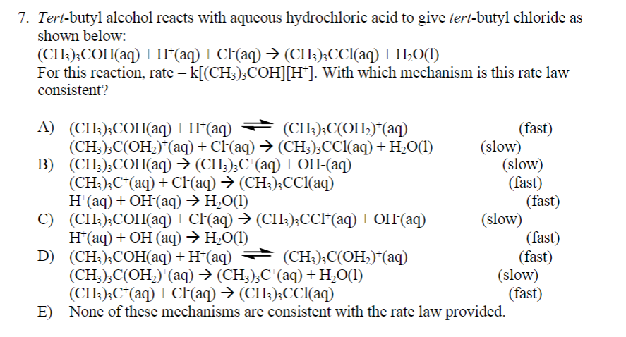 7. Tert-butyl alcohol reacts with aqueous hydrochloric acid to give tert-butyl chloride as
shown below:
(CH3)3COH(aq) + H¯(aq) + Cl(aq) → (CH3)3CCl(aq) + H₂O(1)
For this reaction, rate = k[(CH3)3COH][H*]. With which mechanism is this rate law
consistent?
A) (CH3)3COH(aq) + H*(aq)
(CH3)3C(OH₂)*(aq)
B)
(CH3)3C(OH₂)*(aq) + Cl(aq) → (CH3)3CCl(aq) + H₂O(1)
(CH3)3COH(aq) → (CH3)3C+(aq) + OH-(aq)
(CH3)3C+ (aq) + Cl(aq) → (CH3)3CCl(aq)
H*(aq) + OH-(aq) → H₂O(1)
(CH3)3COH(aq) + Cl·‍(aq) → (CH3)3CCl*(aq) + OH¯(aq)
H*(aq) + OH-(aq) → H₂O(1)
(CH3)3COH(aq) + H*(aq) → (CH3)3C(OH₂)*(aq)
(CH3)3C(OH₂)*(aq) → (CH3)3C¯(aq) + H₂O(1)
(CH3)3C+(aq) + Cl(aq) → (CH3)3CCl(aq)
E) None of these mechanisms are consistent with the rate law provided.
C)
D)
(fast)
(slow)
(slow)
(fast)
(slow)
(fast)
(fast)
(fast)
(slow)
(fast)