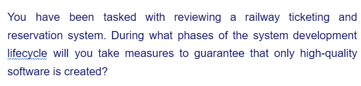 You have been tasked with reviewing a railway ticketing and
reservation system. During what phases of the system development
lifecycle will you take measures to guarantee that only high-quality
software is created?