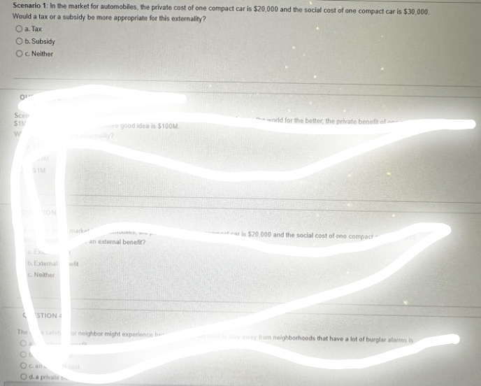 Scenario 1: In the market for automobiles, the private cost of one compact car is $20,000 and the social cost of one compact car is $30,000.
Would a tax or a subsidy be more appropriate for this externality?
O a. Tax
O b. Subsidy
Oc. Neither
0
Scen
$11/
W
$1M
The
ION
b.External
C. Neither
STION 4
O c. an
O d. a private
efit
re good idea is $100M
HUUBES, S
an external benefit?
ur neighbor might experience he
world for the better, the private benefit of
ar is $20,000 and the social cost of one compact-
tend to stay away from neighborhoods that have a lot of burglar alarms is