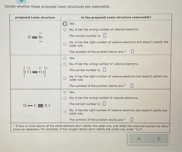 Decide whether these proposed Lewis structures are reasonable.
proposed Lewis structure
H= Br
2=0
H-CEN:
Is the proposed Lewis structure reasonable?
Yes.
No, it has the wrong number of valence electrons.
The correct number is:
No, it has the right number of valence electrons but doesn't satisfy the
octet rule.
The symbols of the problem atoms are: 0
Yes.
O No, it has the wrong number of valence electrons.
The correct number is:
No, it has the right number of valence electrons but doesn't satisfy the
octet rule.
The symbols of the problem atoms are:* 0
Yes.
No, it has the wrong number of valence electrons.
The correct number is:
No, it has the right number of valence electrons but doesn't satisfy the
octet rule.
The symbols of the problem atoms are:"
* If two or more atoms of the same element don't satisfy the octet rule, just enter the chemical symbol as many
times as necessary. For example, if two oxygen atoms don't satisfy the octet rule, enter "0,0".
X
3