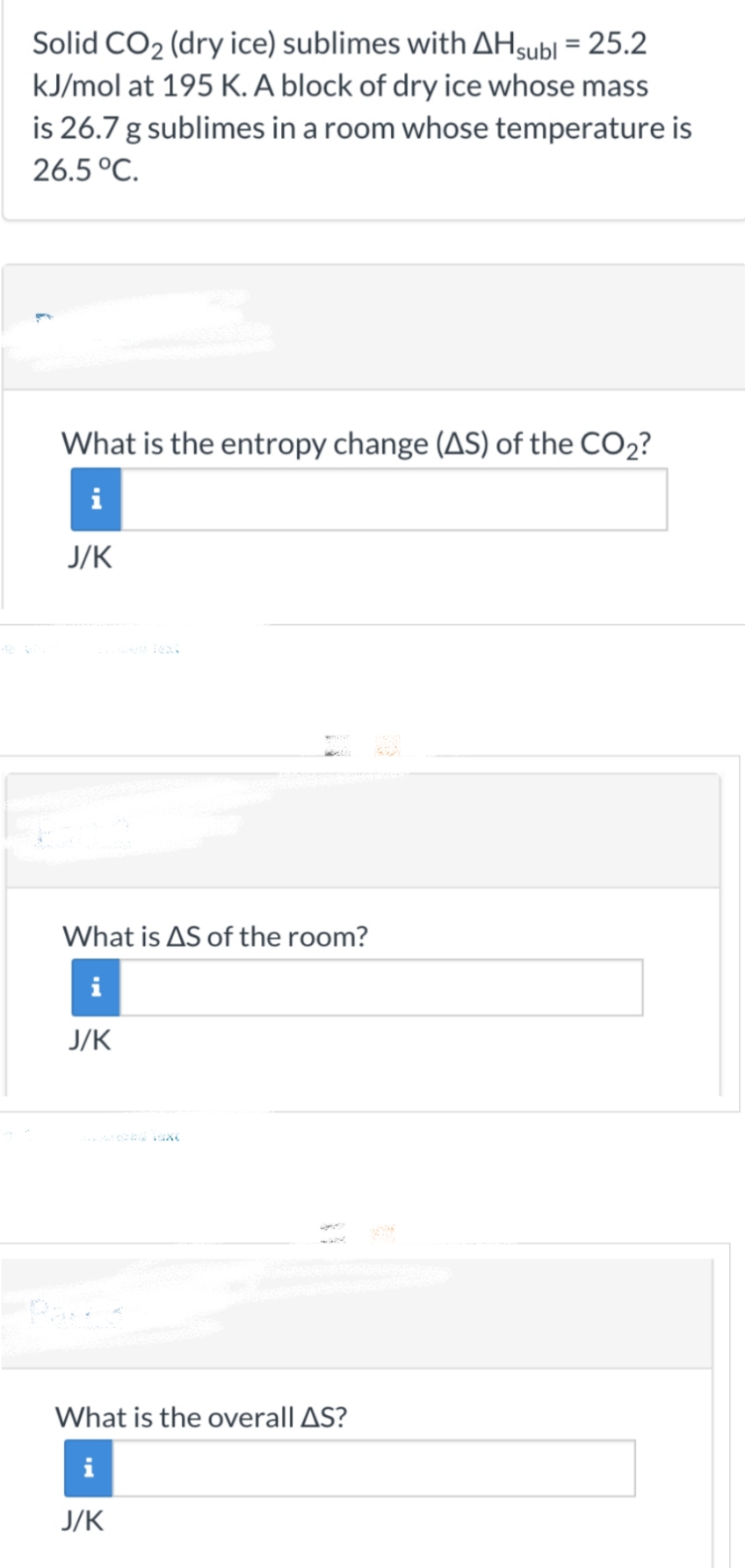 Solid CO₂ (dry ice) sublimes with AH subl = 25.2
kJ/mol at 195 K. A block of dry ice whose mass
is 26.7 g sublimes in a room whose temperature is
26.5 °C.
What is the entropy change (AS) of the CO₂?
i
J/K
What is AS of the room?
i
J/K
What is the overall AS?
i
J/K