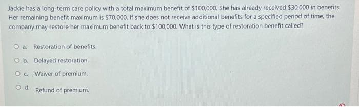 Jackie has a long-term care policy with a total maximum benefit of $100,000. She has already received $30,000 in benefits.
Her remaining benefit maximum is $70,000. If she does not receive additional benefits for a specified period of time, the
company may restore her maximum benefit back to $100,000. What is this type of restoration benefit called?
O a. Restoration of benefits.
O b. Delayed restoration.
O c. Waiver of premium.
O d. Refund of premium.