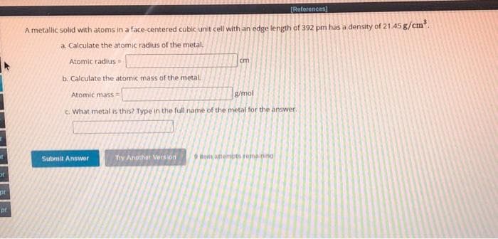 ot
pr
pr
[References]
A metallic solid with atoms in a face-centered cubic unit cell with an edge length of 392 pm has a density of 21.45 g/cm³.
a. Calculate the atomic radius of the metal.
Atomic radius=
b. Calculate the atomic mass of the metal.
Atomic mass=
g/mol
c. What metal is this? Type in the full name of the metal for the answer.
Submit Answer
Try Another Version
cm
9 tem attempts remaining