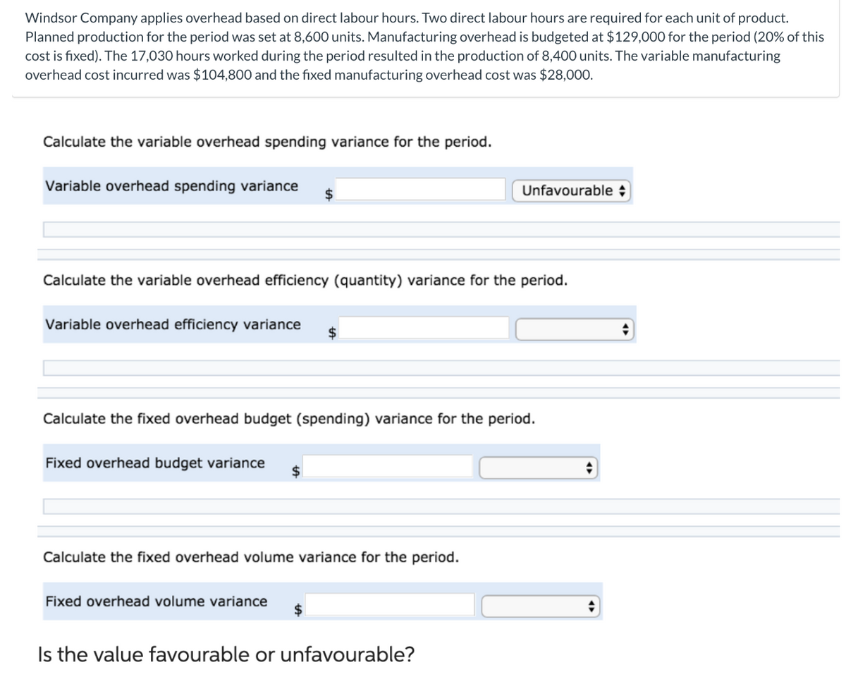 Windsor Company applies overhead based on direct labour hours. Two direct labour hours are required for each unit of product.
Planned production for the period was set at 8,600 units. Manufacturing overhead is budgeted at $129,000 for the period (20% of this
cost is fixed). The 17,030 hours worked during the period resulted in the production of 8,400 units. The variable manufacturing
overhead cost incurred was $104,800 and the fixed manufacturing overhead cost was $28,000.
Calculate the variable overhead spending variance for the period.
Variable overhead spending variance $
Calculate the variable overhead efficiency (quantity) variance for the period.
Variable overhead efficiency variance
Calculate the fixed overhead budget (spending) variance for the period.
Fixed overhead budget variance
Calculate the fixed overhead volume variance for the period.
Unfavourable
Fixed overhead volume variance
Is the value favourable or unfavourable?