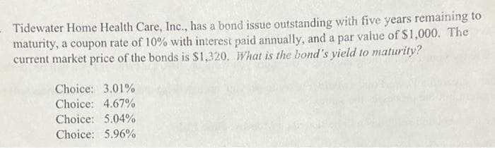 - Tidewater Home Health Care, Inc., has a bond issue outstanding with five years remaining to
maturity, a coupon rate of 10% with interest paid annually, and a par value of $1,000. The
current market price of the bonds is $1,320. What is the bond's yield to maturity?
Choice: 3.01%
Choice: 4.67%
Choice: 5.04%
Choice: 5.96%