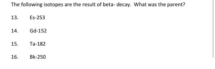 The following isotopes are the result of beta- decay. What was the parent?
13.
14.
15.
16.
Es-253
Gd-152
Ta-182
BK-250