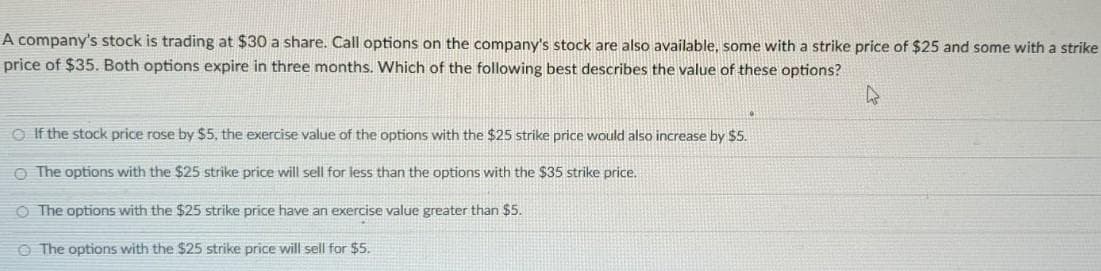 A company's stock is trading at $30 a share. Call options on the company's stock are also available, some with a strike price of $25 and some with a strike
price of $35. Both options expire in three months. Which of the following best describes the value of these options?
If the stock price rose by $5, the exercise value of the options with the $25 strike price would also increase by $5.
The options with the $25 strike price will sell for less than the options with the $35 strike price.
O The options with the $25 strike price have an exercise value greater than $5.
The options with the $25 strike price will sell for $5.