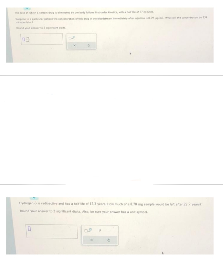 The rate at which a certain drug is eliminated by the body follows first-order kinetics, with a half life of 77 minutes.
Suppose in a particular patient the concentration of this drug in the bloodstream immediately after injection is 0.79 µg/mL.. What will the concentration be 154
minutes later?
Round your answer to 2 significant digits.
0
OP
Hydrogen-3 is radioactive and has a half life of 12.3 years. How much of a 8.70 mg sample would be left after 22.9 years?
Round your answer to 2 significant digits. Also, be sure your answer has a unit symbol.
0
0.8
X
H