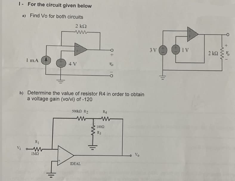 I- For the circuit given below
a) Find Vo for both circuits
2 ΚΩ
I mA
Vi o
b) Determine the value of resistor R4 in order to obtain
a voltage gain (vo/vi) of -120
R₁
4 V
ΙΜΩ
500k R₂
IDEAL
www
R4
%
10002
R3
Vo
3 V
IV
2 ΚΩ