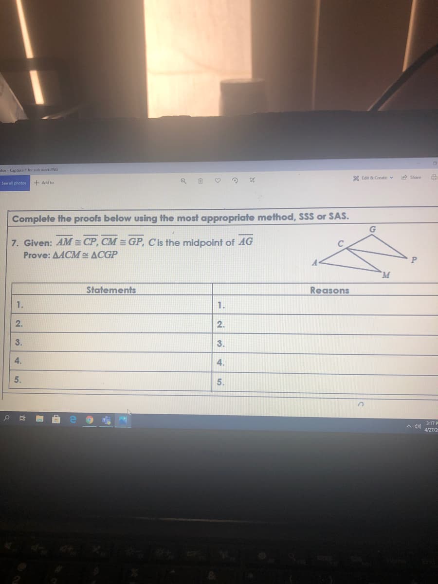 stos-Capture 1 for sub work.PNG
X Edit & Create v
2 Share
See all photos
+ Add to
Complete the proofs below using the most appropriate method, SSS or SAS.
7. Given: AM = CP, CM = GP, Cis the midpoint of AG
Prove: AACM ACGP
Statements
Reasons
1.
1.
2.
2.
3.
3.
4.
4.
5.
5.
3:17 P
4/27/2
