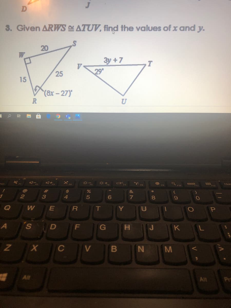 3. Given ARWS ATUV, find the values of x and y.
20
W
3y +7
29
25
15
(8x-27)
Hor
F9
F12
@
%23
&
*
2
3
4.
7
T
Y
U
S D F
G
H J K L
V
N M
Alt
All
Pr
しの
* C0
LE
