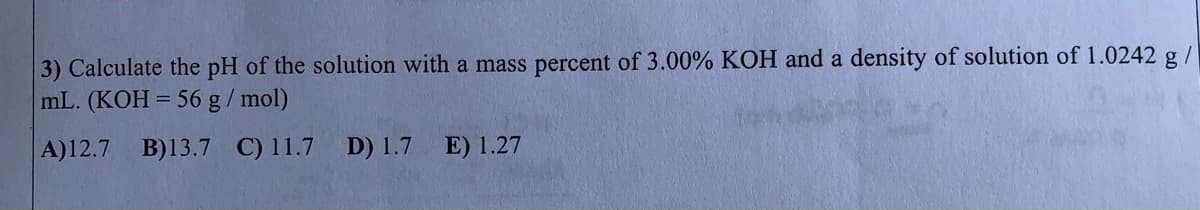 3) Calculate the pH of the solution with a mass percent of 3.00% KOH and a density of solution of 1.0242 g/
mL. (KOH = 56 g/ mol)
A)12.7 B)13.7 C) 11.7 D) 1.7
E) 1.27
