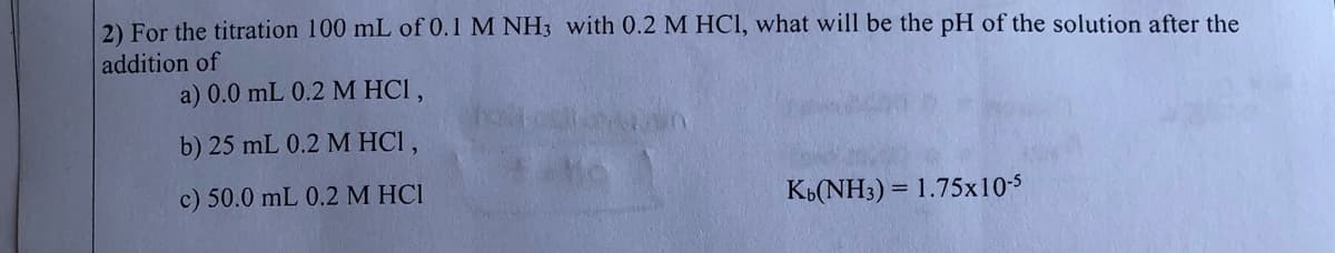 2) For the titration 100 mL of 0.1 M NH3 with 0.2 M HCI, what will be the pH of the solution after the
addition of
a) 0.0 mL 0.2 M HCI,
b) 25 mL 0.2 M HCI,
c) 50.0 mL 0.2 M HCI
KB(NH3) = 1.75x10-5
