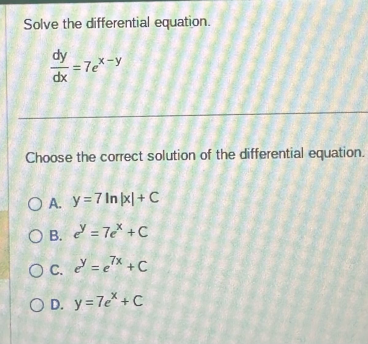 Solve the differential equation.
dy
dx
= 7ex-y
Choose the correct solution of the differential equation.
OA. y=7 Inkx|+C
OB. = 7e* +C
7x
OC. ~= e²x + C
OD. y = 7e* + C